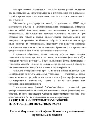 ные процессоры различаются также по используемым растворам
как водовымывные, щелочевымывные и применяемые для вымывания
копий в органических растворителях, что во многом и определяет их
конструкцию.
    Обработка флексографских копий, полученных на ФПП, осу-
ществляется обычно в автоматизированных процессорах, представ-
ляющих собой поточные линии для вымывания в органических
растворителях. Использование автоматизированных вымывных про-
цессоров при работе с такими органическими растворителями, как
изопропан, н-пропанол, изобутанол, н-бутанол, метилгликоль и дру-
гими, требует их герметизации, поскольку эти вещества являются
пожароопасными и химически активными. Кроме того, их применение
требует специальных мер по нейтрализации и очистке.
    В процессе обработки копия транспортируется через секции:
вымывания, оснащенную щетками, очистки валиком (или щеткой) и
орошения чистым раствором. После вымывания форма помещается в
сушильное устройство, а затем подвергается окончательной обработке
в секции финишинга и дополнительного экспонирования.
    Наиболее совершенными при вымывании водой являются ком-
бинированные многооперационные установки — процессоры, вклю-
чающие комплекс устройств для изготовления флексографских форм:
экспонирования, вымывания, сушки а также дополнительного
экспонирования и финишинга.
    В последние годы фирмой DuPontразработан термический про-
цессор, заменивший вымывной для некоторых типов флексографских
пластин. В этом процессоре удаление незаполимеризованного слоя
осуществляется без использования вымывного раствора.
РАЗДЕЛ III. АНАЛОГОВЫЕ ТЕХНОЛОГИИ
ИЗГОТОВЛЕНИЯ ПЕЧАТНЫХ ФОРМ

 Глава 6. Формы плоской офсетной печати с увлажнением
                 пробельных элементов
 