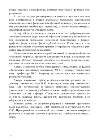 общие сведения о фотоформах, формных пластинах и формном обо-
рудовании.
    В третьем разделе рассматриваются теория и практика еще ши-
роко применяемых в России аналоговых технологий изготовления
монометаллических форм плоской офсетной печати (с увлажнением и
без увлажнения пробельных элементов), а также фотополимерных
флексографских и типографских форм.
    Четвертый раздел посвящен теории и практике цифровых техно-
логий изготовления форм плоской офсетной печати (с увлажнением и
без увлажнения пробельных элементов), типографских и флексо-
графских форм, а также форм глубокой печати. Кроме того, в этом
разделе помещены некоторые краткие исторические сведения о раз-
витии рассматриваемых технологий.
    Настоящая книга является первой попыткой создания учебника по
технологии формных процессов для студентов вузов, изучающих эти
процессы. Поэтому большую ценность для авторов будут иметь все
критические замечания и пожелания читателей.
    Авторы выражают особую благодарность заведующему кафедрой
«Технология допечатных процессов» МГУП, доктору технических
наук, профессору Ю.С. Андрееву за консультации при подготовке
рукописи учебника.
    Авторы выражают глубокую признательность рецензентам —
доктору технических наук Н.И. Каныгину и кандидату технических
наук Е.П. Богомоловой за ценные замечания, способствующие
улучшению содержания учебника, а также профессорско-преподава-
тельскому составу кафедры «Технология допечатных процессов»
МГУП за полезные советы, данные при подготовке рукописи и ее
обсуждении на кафедре.
    Большая работа по созданию рисунков с эскизных оригиналов
была выполнена инженером С.Ю. Надировым и студенткой МГУП
Е.Ю. Прохоровой по технической подготовке текстового материала
рукописи к изданию. Авторы выражают им глубокую признатель-
ность.




14
 