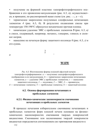 • получение на формной пластине электрофотографического изо-
бражения и его проявление-визуализация (рис. 6.3, а); осуществляет-
ся, в принципе, по рассмотренной выше схеме (см. рис. 1 . 1 2 , а —г);
• термическое закрепление полученных олеофильных печатающих
элементов 4 (рис. 6.3, б). В результате оплавления смолы при
температуре 150-190°С образуется механически прочная пленка;
• химическое удаление ЭФС с пробельных элементов 5 (рис. 6.3, в)
в смеси, содержащей, например, метанол, глицерин, гликоль и сили-
кат натрия;
• нанесение на печатную форму защитного коллоида 6 (рис. 6.3, г) и
его сушка.

                                 з
                                 2
а                                        в




                                                W1IW

            Рис. 6.3. Изготовление формы плоской офсетной печати
     электрофотографированием: а — получение электрофотографического
  изображения и его визуализация; 6 — термическое закрепление печатающих
    элементов; в — удаление ЭФС с пробельных элементов; г — нанесение
        защитного коллоида; 1 — подложка; 2 — ЭФС; 3 — проявитель;
4 — печатающие элементы; 5 — пробельные элементы; 6 — защитный коллоид

            6.2. Основы формирования печатающих и
                    пробельных элементов

      6.2.1. Физико-химические закономерности смачивания
               печатающих и пробельных элементов

   В процессе печатания избирательное смачивание печатающих и
пробельных элементов форм плоской печати основано на физико-
химических закономерностях смачивания твердых поверхностей
жидкостями. Смачивание или несмачивание твердой поверхности
жидкостью определяется соотношением сил притяжения жидкости к
    142
 