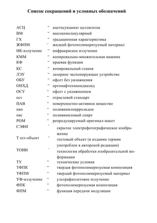 Список сокращений и условных обозначений


                ---
АСЦ                   ацетосукцинат целлюлозы
                ---
ВМ                    высокомолекулярный
                ---
ГХ                    градационная характеристика
               —
ЖФПМ                  жидкий фотополимеризуемый материал
                ---
ИК-излучение          инфракрасное излучение
                ---
КММ                   копировально-множительная машина
                ---
КФ                    краевая функция
                ---
КС                    копировальный станок
                ---
ЛЭУ                   лазерное экспонирующее устройство
                ---
ОБУ                   офсет без увлажнения
                ---
ОНХД                  ортонафтохинондиазид
               ---
ОСУ                   офсет с увлажнением
               ---
ост                   отраслевой стандарт
               ---
ПАВ                   поверхностно-активное вещество
               ---
пвп                   поливинилпирролидон
               ---
пвс                   поливиниловый спирт
               ---
РОМ                   репродуцируемый оригинал-макет
                 1

СЭФИ                    скрытое электрофотографическое изобра-
                        жение
                —
Т ест-объект            тестовый объект (в издании термин
                        употреблен в авторской редакции)
                 '
ТОИИ                    технология обработки изобразительной ин-
                        формации
               ---
ТУ                      технические условия
               ---
ТФПК                    твердая фотополимеризуемая композиция
               ---
ТФПМ                    твердый фотополимеризуемый материал
               ---
УФ-излучение            ультрафиолетовое излучение
               ---
ФПК                     фотополимеризуемая композиция
               ---
ФПМ                     функция передачи модуляции
 
