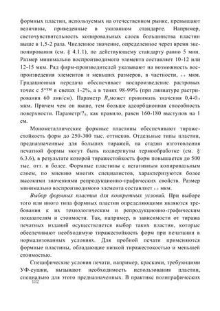 формных пластин, используемых на отечественном рынке, превышают
величины, приведенные в указанном стандарте. Например,
светочувствительность копировальных слоев большинства пластин
выше в 1,5-2 раза. Численное значение, определенное через время экс-
понирования (см. § 4.1.1), по действующему стандарту равно 5 мин.
Размер минимально воспроизводимого элемента составляет 10-12 или
12-15 мкм. Ряд фирм-производителей указывают на возможность вос-
произведения элементов и меньших размеров, в частности, 6 - 8 мкм.
Градационная передача обеспечивает воспроизведение растровых
точек с 5°™ в светах 1-2%, а в тенях 98-99% (при линиатуре растри-
рования 60 лин/см). Параметр Raможет принимать значения 0,4-0, 8
мкм. Причем чем он выше, тем больше адсорбционная способность
поверхности. Параметр/? 5, как правило, равен 160-180 выступов на 1
см.
    Монометаллические формные пластины обеспечивают тираже-
стойкость форм до 250-300 тыс. оттисков. Отдельные типы пластин,
предназначенные для больших тиражей, на стадии изготовления
печатной формы могут быть подвергнуты термообработке (см. §
6.3.6), в результате которой тиражестойкость форм повышается до 500
тыс. отт. и более. Формные пластины с негативным копировальным
слоем, по мнению многих специалистов, характеризуются более
высокими значениями репродукционно-графических свойств. Размер
минимально воспроизводимого элемента составляет 6 - 8 мкм.
    Выбор формных пластин для конкретных условий. При выборе
того или иного типа формных пластин определяющими являются тре-
бования к их технологическим и репродукционно-графическим
показателям и стоимости. Так, например, в зависимости от тиража
печатных изданий осуществляется выбор таких пластин, которые
обеспечивают необходимую тиражестойкость форм при печатании в
нормализованных условиях. Для пробной печати применяются
формные пластины, обладающие низкой тиражестокостью и меньшей
стоимостью.
    Специфические условия печати, например, красками, требующими
УФ-сушки, вызывают необходимость использования пластин,
специально для этого предназначенных. В практике полиграфических
    152
 