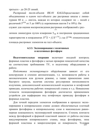 третьего - до 20-25 линий.
    Растровый тест-объект RK-01 KALLEпредставляет собой
объединенные в одном тест-объекте две растровые шкалы с линиа-
турами 60 и 1 2 0 лин/см, каждая из которых содержит по 1 2 полей с
различной 5 0ТИ от 5 до 100% (с переменным шагом 5 и 10%). Он
служит для оценки воспроизведения растровых изображений с раз-
      ^            ^                     л O'!Н


личнои линиатурои путем измерения 5 пф и построения градационных
характеристик в координатах S°T£ = f { S ° T H ) , где S°™- относительная
площадь растровых элементов на тест-объекте.

                6.3.3. Экспонирование с позитивных
                       и негативных фотоформ

   Подготовительные операции включают входной контроль
формных пластин и фотоформ с целью проверки показателей качества
на соответствие требованиям ТУ, и подготовку оборудования к
работе.
   Подготовка экспонирующего оборудования зависит от его
конструкции и степени автоматизации, т.е. возможности работы в
автоматическом или ручном режиме, а также применения ламп
быстрого запуска, наличия системы регулировки интенсивности
излучения, дополнительной вспомогательной подсветки и штифтовой
приводки, количества рабочих поверхностей станка и т.д. Повышение
точности позиционирования фотоформ достигается применением
устройств для перфорации под штифтовую приводку фотоформ и
формных пластин.
    Для точной передачи элементов изображения в процессе экспо-
нирования в копировальном станке должен обеспечиваться плотный
прижим фотоформы к копировальному слою и максимально равно-
мерная освещенность экспонируемой поверхности. Степень контакта
между фотоформой и формной пластиной зависит от работы системы
вакуумирования копировального станка, вида фотоформы, типа
формной пластины и микрогеометрии ее поверхности. Условия
                                                                    157
 