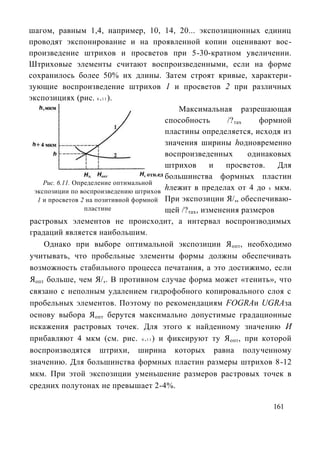 шагом, равным 1,4, например, 10, 14, 20... экспозиционных единиц
проводят экспонирование и на проявленной копии оценивают вос-
произведение штрихов и просветов при 5-30-кратном увеличении.
Штриховые элементы считают воспроизведенными, если на форме
сохранилось более 50% их длины. Затем строят кривые, характери-
зующие воспроизведение штрихов 1 и просветов 2 при различных
экспозициях (рис. 6 .1 1 ).
                                            Максимальная разрешающая
                                        способность       /? тах    формной
                                        пластины определяется, исходя из
                                        значения ширины hодновременно
                                        воспроизведенных         одинаковых
                                        штрихов       и   просветов.    Для
                                        большинства формных пластин
    Рис. 6.11. Определение оптимальной
 экспозиции по воспроизведению штрихов
                                        hлежит в пределах от 4 до 8 мкм.
  1 и просветов 2 на позитивной формной При экспозиции Я/„ обеспечиваю-
                  пластине              щей /? тах, изменения размеров
растровых элементов не происходит, а интервал воспроизводимых
градаций является наибольшим.
    Однако при выборе оптимальной экспозиции Я опт, необходимо
учитывать, что пробельные элементы формы должны обеспечивать
возможность стабильного процесса печатания, а это достижимо, если
Яопт больше, чем Я/,. В противном случае форма может «тенить», что
связано с неполным удалением гидрофобного копировального слоя с
пробельных элементов. Поэтому по рекомендациям FOGRAи UGRAза
основу выбора Я опт берутся максимально допустимые градационные
искажения растровых точек. Для этого к найденному значению И
прибавляют 4 мкм (см. рис. 6 .1 1 ) и фиксируют ту Я опт, при которой
воспроизводятся штрихи, ширина которых равна полученному
значению. Для большинства формных пластин размеры штрихов 8-12
мкм. При этой экспозиции уменьшение размеров растровых точек в
средних полутонах не превышает 2-4%.

                                                                     161
 