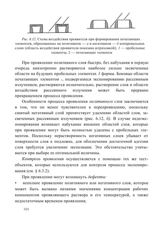 Рис. 6.12. Схема воздействия проявителя при формировании печатающих
элементов, образованных на позитивном — а и негативном — б копировальных
слоях (область воздействия проявителя показана штриховкой); 1 — пробельные
                      элементы; 2 — печатающие элементы

    При проявлении позитивного слоя быстро, без набухания в первую
очередь анизотропно растворяются наиболее сильно засвеченные
области на будущих пробельных элементах 1 формы. Боковые области
печатающих элементов 2 , подвергшиеся экспонированию рассеянным
излучением, растворяются незначительно, растворение слоя в области
воздействия     рассеянного  излучения   может     быть   прервано
прекращением процесса проявления.
    Особенности процесса проявления негативного слоя заключаются
в том, что он менее чувствителен к перепроявлению, поскольку
сшитый негативный слой препятствует удалению областей слоя, за-
свеченных рассеянным излучением (рис. 6.12, б). В случае недоэкс-
понирования возникает набухание внешних областей слоя, которые
при проявлении могут быть полностью удалены с пробельных эле-
ментов. Поскольку нерастворимость негативных слоев убывает от
поверхности слоя к подложке, для обеспечения достаточной адгезии
слоя требуется увеличение экспозиции. Это обстоятельство учиты-
вается при выборе ее оптимальной величины.
    Контроль проявления осуществляется с помощью тех же тест-
объектов, которые используются для контроля процесса экспониро-
вания (см. § 6.3.2).
    При проявлении могут возникнуть дефекты:
•   неполное проявление позитивного или негативного слоя, которое
может быть вызвано низкими значениями концентрации рабочих
компонентов проявляющего раствора и его температурой, а также
недостаточным временем проявления;
    164
 