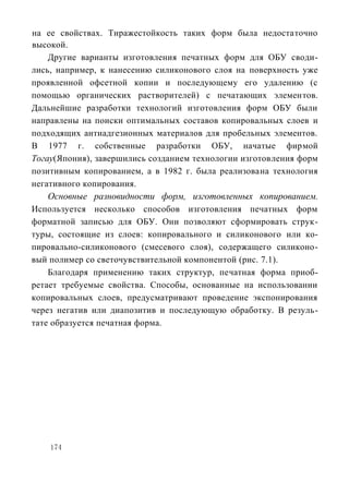 на ее свойствах. Тиражестойкость таких форм была недостаточно
высокой.
    Другие варианты изготовления печатных форм для ОБУ своди-
лись, например, к нанесению силиконового слоя на поверхность уже
проявленной офсетной копии и последующему его удалению (с
помощью органических растворителей) с печатающих элементов.
Дальнейшие разработки технологий изготовления форм ОБУ были
направлены на поиски оптимальных составов копировальных слоев и
подходящих антиадгезионных материалов для пробельных элементов.
В 1977 г. собственные разработки ОБУ, начатые фирмой
Тогау(Япония), завершились созданием технологии изготовления форм
позитивным копированием, а в 1982 г. была реализована технология
негативного копирования.
    Основные разновидности форм, изготовленных копированием.
Используется несколько способов изготовления печатных форм
форматной записью для ОБУ. Они позволяют сформировать струк-
туры, состоящие из слоев: копировального и силиконового или ко-
пировально-силиконового (смесевого слоя), содержащего силиконо-
вый полимер со светочувствительной компонентой (рис. 7.1).
    Благодаря применению таких структур, печатная форма приоб-
ретает требуемые свойства. Способы, основанные на использовании
копировальных слоев, предусматривают проведение экспонирования
через негатив или диапозитив и последующую обработку. В резуль-
тате образуется печатная форма.




    174
 