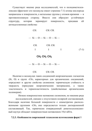 Существует мнение ряда исследователей, что в полидиметилси-
локсане (фрагмент его молекулы имеет строение 7.1) атомы кислорода
направлены к поверхности, а метальные группы у атомов кремния — в
противоположную сторону. Вместе они образуют устойчивую
структуру,   которая    экранирует   поверхность,    придавая   ей
антиадгезионные свойства:

                     СН    3         СН СН 3       3




                 — Si — О — Si — О — Si —


                     СН        2      СН СН    2       2




                       I               I                   I   (7-1)

                               сн2 сн2 сн2

                 — Si — О — Si — О — Si —


                     СН    3         СН СН 3       3




    Наличие в молекулах таких соединений неорганических элементов
(Si, О) и групп -СНз, характерных для органических соединений,
определяет и другие свойства силиконов: термическую стойкость и
твердость (присущие неорганическим материалам), а также
эластичность и термопластичность (свойственные органическим
полимерам).
        Низкое поверхностное натяжение силиконов, по мнению ряда
      исследователей, связано с отсутствием полярной составляющей.
Благодаря наличию большой поверхности с симметрично располо-
женными группами -СНз, оно определяется только дисперсионной
составляющей. Так, термически отвержденный диметилсилоксано-
вый каучук обладает поверхностным натяжением 19,6 мН/м.

  7.2.3. Особенности современной технологии изготовления форм177
 