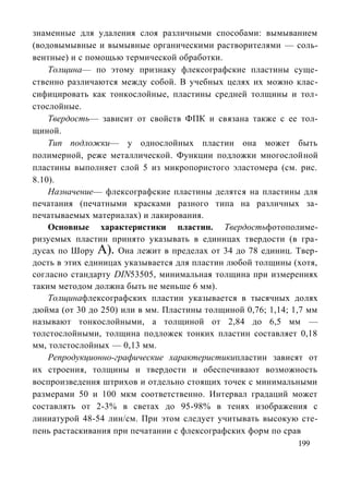 знаменные для удаления слоя различными способами: вымыванием
(водовымывные и вымывные органическими растворителями — соль-
вентные) и с помощью термической обработки.
    Толщина— по этому признаку флексографские пластины суще-
ственно различаются между собой. В учебных целях их можно клас-
сифицировать как тонкослойные, пластины средней толщины и тол-
стослойные.
    Твердость— зависит от свойств ФПК и связана также с ее тол-
щиной.
    Тип подложки— у однослойных пластин она может быть
полимерной, реже металлической. Функции подложки многослойной
пластины выполняет слой 5 из микропористого эластомера (см. рис.
8.10).
    Назначение— флексографские пластины делятся на пластины для
печатания (печатными красками разного типа на различных за-
печатываемых материалах) и лакирования.
    Основные характеристики пластин. Твердостьфотополиме-
ризуемых пластин принято указывать в единицах твердости (в гра-
дусах по Шору А). Она лежит в пределах от 34 до 78 единиц. Твер-
дость в этих единицах указывается для пластин любой толщины (хотя,
согласно стандарту DIN53505, минимальная толщина при измерениях
таким методом должна быть не меньше 6 мм).
    Толщинафлексографских пластин указывается в тысячных долях
дюйма (от 30 до 250) или в мм. Пластины толщиной 0,76; 1,14; 1,7 мм
называют тонкослойными, а толщиной от 2,84 до 6,5 мм —
толстослойными, толщина подложек тонких пластин составляет 0,18
мм, толстослойных — 0,13 мм.
    Репродукционно-графические характеристикипластин зависят от
их строения, толщины и твердости и обеспечивают возможность
воспроизведения штрихов и отдельно стоящих точек с минимальными
размерами 50 и 100 мкм соответственно. Интервал градаций может
составлять от 2-3% в светах до 95-98% в тенях изображения с
линиатурой 48-54 лин/см. При этом следует учитывать высокую сте-
пень растаскивания при печатании с флексографских форм по срав
                                                              199
 