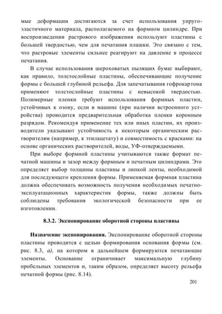 мые деформации достигаются за счет использования упруго-
эластичного материала, располагаемого на формном цилиндре. При
воспроизведении растрового изображения используют пластины с
большей твердостью, чем для печатания плашки. Это связано с тем,
что растровые элементы сильнее реагируют на давление в процессе
печатания.
    В случае использования шероховатых пылящих бумаг выбирают,
как правило, толстослойные пластины, обеспечивающие получение
формы с большей глубиной рельефа. Для запечатывания гофрокартона
применяют толстослойные пластины с невысокой твердостью.
Полимерные пленки требуют использования формных пластин,
устойчивых к озону, если в машине (при наличии встроенного уст-
ройства) проводится предварительная обработка пленки коронным
разрядом. Рекомендуя применение тех или иных пластин, их произ-
водители указывают устойчивость к некоторым органическим рас-
творителям (например, к этилацетату) и совместимость с красками: на
основе органических растворителей, воды, УФ-отверждаемыми.
    При выборе формной пластины учитываются также формат пе-
чатной машины и зазор между формным и печатным цилиндрами. Это
определяет выбор толщины пластины и липкой ленты, необходимой
для последующего крепления формы. Применяемая формная пластина
должна обеспечивать возможность получения необходимых печатно-
эксплуатационных характеристик формы, также должны быть
соблюдены требования экологической безопасности при ее
изготовлении.

        8.3.2. Экспонирование оборотной стороны пластины

    Назначение экспонирования. Экспонирование оборотной стороны
пластины проводится с целью формирования основания формы (см.
рис. 8.3, а), на котором в дальнейшем формируются печатающие
элементы.    Основание     ограничивает максимальную     глубину
пробельных элементов и, таким образом, определяет высоту рельефа
печатной формы (рис. 8.14).
                                                              201
 