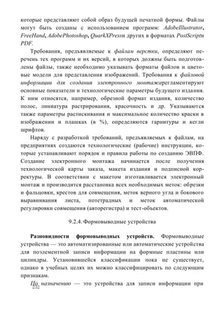 которые представляют собой образ будущей печатной формы. Файлы
могут быть созданы с использованием программ: AdobeIllustrator,
FreeHand, AdobePhotoshop, QuarkXPressи других в форматах PostScriptи
PDF.
   Требования, предъявляемые к файлам верстки, определяют пе-
речень тех программ и их версий, в которых должны быть подготов-
лены файлы, также необходимо указывать форматы файлов и цвето-
вые модели для представления изображений. Требования к файловой
информации для создания электронного монтажарегламентируют
основные показатели и технологические параметры будущего издания.
К ним относятся, например, обрезной формат издания, количество
полос, линиатура растрирования, красочность и др. Указываются
также параметры растискивания и максимальное количество краски в
изображении и плашках (в %), определяются гарнитуры и кегли
шрифтов.
   Наряду с разработкой требований, предъявляемых к файлам, на
предприятиях создаются технологические (рабочие) инструкции, ко-
торые устанавливают порядок и правила работы по созданию ЭВПФ.
Создание электронного монтажа начинается после получения
технологической карты заказа, макета издания и подписной кор-
ректуры. В соответствии с макетом изготавливается электронный
монтаж и производится расстановка всех необходимых меток: обрезки
и фальцовки, крестов для совмещения, меток верного угла и бокового
выравнивания листа, потетрадных и меток автоматической
регулировки совмещения (авторегистра) и тест-объектов.

                 9.2.4. Формовыводные устройства

   Разновидности формовыводных устройств. Формовыводные
устройства — это автоматизированные или автоматические устройства
для поэлементной записи информации на формные пластины или
цилиндры. Установившейся классификации пока не существует,
однако в учебных целях их можно классифицировать по следующим
признакам.
    По назначению — это устройства для записи информации при
    232
 