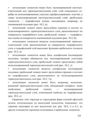 •   печатающим элементом может быть экспонированный светочув-
ствительный или термочувствительный слой, слой осажденного се-
ребра на неэкспонированных участках серебросодержащих пластин, а
также неэкспонированный светочувствительный слой; пробельным
элементом — гидрофильная пленка, находящаяся, например, на
алюминиевой подложке (рис. 10.2, а);
•   печатающий элемент имеет двухслойное строение и состоит из
неэкспонированного термочувствительного слоя, расположенного на
поверхности гидрофобного слоя, пробельный элемент — гидрофиль-
ная пленка на поверхности алюминиевой подложки (рис. 10.2, б);
•   печатающим элементом является неэкспонированный термочув-
ствительный слой, расположенный на поверхности гидрофильного
слоя, а гидрофильный слой выполняет функцию пробельного элемента
(рис. 10.2, в);
•   печатающим элементом может быть олеофильная (полимерная)
подложка, которая обнажается под экспонированными участками
термочувствительного слоя, пробельный элемент представляет собой
неэкспонированный термочувствительный слой (рис. 10.2, г);
•   печатающим элементом является олеофильная (полимерная)
подложка, пробельный элемент имеет двухслойное строение и состоит
из гидрофильного слоя, расположенного на неэкспонированном
термочувствительном слое (рис. 10.2, <));
•   печатающим элементом может быть, например, неэкспони-
рованный термочувствительный слой, обладающий олеофиль- ными
свойствами;     пробельный      элемент    —    экспонированный
термочувствительный слой, изменивший свойства на гидрофильные
(рис. 10.2, е).
    Сравнение этих структур со структурами форм плоской офсетной
печати, изготовленных по аналоговой технологии, показывает, что
строение некоторых из них аналогично (см. рис. 10.2, а и 6.1, в),
другие отличаются строением печатающих и пробельных элементов.

                                                            239
 