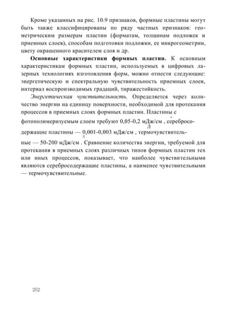Кроме указанных на рис. 10.9 признаков, формные пластины могут
быть также классифицированы по ряду частных признаков: гео-
метрическим размерам пластин (форматам, толщинам подложек и
приемных слоев), способам подготовки подложки, ее микрогеометрии,
цвету окрашенного красителем слоя и др.
   Основные характеристики формных пластин. К основным
характеристикам формных пластин, используемых в цифровых ла-
зерных технологиях изготовления форм, можно отнести следующие:
энергетическую и спектральную чувствительность приемных слоев,
интервал воспроизводимых градаций, тиражестойкость.
   Энергетическая чувствительность. Определяется через коли-
чество энергии на единицу поверхности, необходимой для протекания
процессов в приемных слоях формных пластин. Пластины с
                                                    л
фотополимеризуемым слоем требуют 0,05-0,2 мДж/см , серебросо-
                                            Л
держащие пластины — 0,001-0,003 мДж/см , термочувствитель-
                     Л

ные — 50-200 мДж/см . Сравнение количества энергии, требуемой для
протекания в приемных слоях различных типов формных пластин тех
или иных процессов, показывает, что наиболее чувствительными
являются серебросодержащие пластины, а наименее чувствительными
— термочувствительные.




    252
 