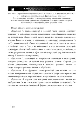 печатных форм для желтой, голубой, пурпурной и черной красок. На рис.
10.12 показано его строение.
Рис. 10.12. Строение тест-объекта UGRA/FOGRADIGITALPLATECONTROLWEDGE:
            1 — информационный фрагмент; фрагменты для контроля:
      2 — разрешения записи; 3 — воспроизведения штриховых элементов;
   4 — воспроизведения элементов изображения; 5 — визуального контроля
                экспозиции; 6 — воспроизведения градации тонов

    В тест-объекте шесть фрагментов:
• фрагмент 7, расположенный в верхней части шкалы, содержит
постоянную информацию: имя пользователя (или обладателя лицензии
на программное обеспечение), номер лицензии, название шкалы и ее
версию. Также переменную информацию: линиатуру растрирования (в
см-1), максимальный объем оперативной памяти и памяти на диске
устройства записи. Здесь же обозначается угол поворота растровой
структуры, объем свободной памяти и памяти на диске устройства, а
также разрешение записи в dpiи соответствующий ему минимальный
размер И элемента изображения;
• фрагмент 2, состоящий из штриховых элементов в виде лучей,
которые расходятся от центра под разными углами. Служит для
оценки разрешения, достигнутого в реальных условиях записи, а
также контроля режимов записи и обработки;
• фрагмент 3 — фрагмент геометрической диагностики — для
оценки воспроизведения штриховых элементов (штрихов и просветов)
различных размеров, горизонтально и вертикально расположенных;
• фрагмент 4 служит для контроля воспроизведения элементов
изображения (и на его основе правильности выбора экспозиции). Он
состоит из элементов квадратной формы, расположенных в шахмат




    266
 