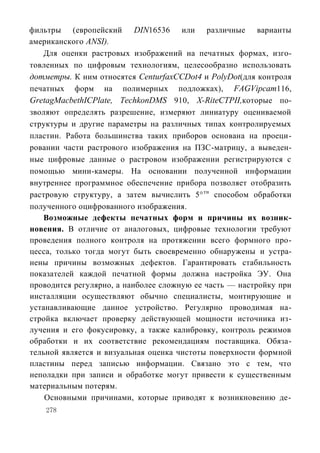 фильтры (европейский DIN16536 или различные варианты
американского ANSI).
   Для оценки растровых изображений на печатных формах, изго-
товленных по цифровым технологиям, целесообразно использовать
дотметры. К ним относятся CenturfaxCCDot4 и PolyDot(для контроля
печатных форм на полимерных подложках), FAGVipcam116,
GretagMacbethICPlate, TechkonDMS 910, X-RiteСТРII,которые по-
зволяют определять разрешение, измеряют линиатуру оцениваемой
структуры и другие параметры на различных типах контролируемых
пластин. Работа большинства таких приборов основана на проеци-
ровании части растрового изображения на ПЗС-матрицу, а выведен-
ные цифровые данные о растровом изображении регистрируются с
помощью мини-камеры. На основании полученной информации
внутреннее программное обеспечение прибора позволяет отобразить
растровую структуру, а затем вычислить 5° тн способом обработки
полученного оцифрованного изображения.
   Возможные дефекты печатных форм и причины их возник-
новения. В отличие от аналоговых, цифровые технологии требуют
проведения полного контроля на протяжении всего формного про-
цесса, только тогда могут быть своевременно обнаружены и устра-
нены причины возможных дефектов. Гарантировать стабильность
показателей каждой печатной формы должна настройка ЭУ. Она
проводится регулярно, а наиболее сложную ее часть — настройку при
инсталляции осуществляют обычно специалисты, монтирующие и
устанавливающие данное устройство. Регулярно проводимая на-
стройка включает проверку действующей мощности источника из-
лучения и его фокусировку, а также калибровку, контроль режимов
обработки и их соответствие рекомендациям поставщика. Обяза-
тельной является и визуальная оценка чистоты поверхности формной
пластины перед записью информации. Связано это с тем, что
неполадки при записи и обработке могут привести к существенным
материальным потерям.
    Основными причинами, которые приводят к возникновению де-
    278
 