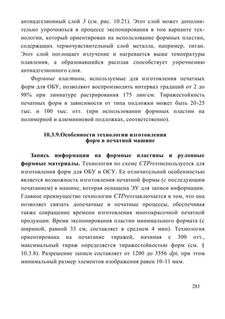 антиадгезионный слой 3 (см. рис. 10.21). Этот слой может дополни-
тельно упрочняться в процессе экспонирования в том варианте тех-
нологии, который ориентирован на использование формных пластин,
содержащих термочувствительный слой металла, например, титан.
Этот слой поглощает излучение и нагревается выше температуры
плавления, а образовавшийся расплав способствует упрочнению
антиадгезионного слоя.
   Формные пластины, используемые для изготовления печатных
форм для ОБУ, позволяют воспроизводить интервал градаций от 2 до
98% при линиатуре растрирования 175 лин/см. Тиражестойкость
печатных форм в зависимости от типа подложки может быть 20-25
тыс. и 100 тыс. отт. (при использовании формных пластин на
полимерной и алюминиевой подложках, соответственно).

        10.3.9. Особенности технологии изготовления
                        форм в печатной машине

    Запись информации на формные пластины и рулонные
формные материалы. Технология по схеме CTPressиспользуется для
изготовления форм для ОБУ и ОСУ. Ее отличительной особенностью
является возможность изготовления печатной формы (с последующим
печатанием) в машине, которая оснащена ЭУ для записи информации.
Главное преимущество технологии CTPressзаключается в том, что она
позволяет связать допечатные и печатные процессы, обеспечивая
также сокращение времени изготовления многокрасочной печатной
продукции. Время экспонирования пластин минимального формата (с
шириной, равной 33 см, составляет в среднем 4 мин). Технология
ориентирована на печатание тиражей, начиная с 300 отт.,
максимальный тираж определяется тиражестойкостью форм (см. §
10.3.8). Разрешение записи составляет от 1200 до 3556 dpi, при этом
минимальный размер элементов изображения равен 10-11 мкм.



                                                              283
 