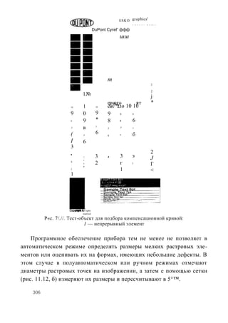 c
                                                                   ESKO graphics
                                                                             Г Я Г С С 1   М О Й 1 »




                                            DuPont СугеГ ффф
                                                                    шш




                                                        т           1
                                                                                               2

                                                                                               2
                                 1№                                                            j
                                                        евжг»        ят                        *
                     10          1           10         &в?*£to 10 10
                     9           0           9          9    9               9


                     8           9           *          8    8     6
                     7           в           7
                                                         7          7        7


                     (           7
                                             6           6          в        б
                     I           6
                     3
                                                                                              2
                     4
                                             3          .
                                                        1           3        э                J
                                 3
                     3

                                 2           2                      г        2
                                                                                              Г
                     2                                              1                         <
                     1
                                                  S.implf? Г0X1 В]>!
                                                  . I »   « I • • •' /|И
                                                  :• <п||'1* •••х1 • •{•*




                          2002 All rights
                                 reaetvud

          P«c. 7/.//. Тест-объект для подбора компенсационной кривой:
                             1 — непрерывный элемент

    Программное обеспечение прибора тем не менее не позволяет в
автоматическом режиме определять размеры мелких растровых эле-
ментов или оценивать их на формах, имеющих небольшие дефекты. В
этом случае в полуавтоматическом или ручном режимах отмечают
диаметры растровых точек на изображении, а затем с помощью сетки
(рис. 11.12, б) измеряют их размеры и пересчитывают в 5°™.

    306
 