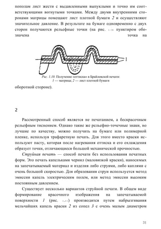 пополам лист жести с выдавленными выпуклыми и точно им соот-
ветствующими вогнутыми точками. Между двумя внутренними сто-
ронами матрицы помещают лист плотной бумаги 2 и осуществляют
значительное давление. В результате на бумаге одновременно с двух
сторон получаются рельефные точки (на рис. 1 . 1 0 пунктиром обо-
значена                                                 точка на




             Рис. 1.10. Получение «оттиска» в Брайлевской печати:
                     1 — матрица; 2 — лист плотной бумаги
оборотной стороне).




2

    Рассмотренный способ является не печатанием, а бескрасочным
рельефным тиснением. Однако такие же рельефно-точечные знаки, но
лучшие по качеству, можно получить на бумаге или полимерной
пленке, используя трафаретную печать. Для этого вместо краски ис-
пользуют пасту, которая после нагревания оттиска и его охлаждения
образует точки, отличающиеся большой механической прочностью.
    Струйная печать — способ печати без использования печатных
форм. Это печать капельками чернил (маловязкой краски), наносимых
на запечатываемый материал и изделия либо струями, либо каплями с
очень большой скоростью. Для образования струи используется метод
эмиссии капель электрическим полем, или метод эмиссии высоким
постоянным давлением.
    Существует несколько вариантов струйной печати. В общем виде
формирование      красочного  изображения    на    запечатываемой
поверхности 1 (рис. 1 .1 1 ) производится путем набрызгивания
мельчайших капель краски 2 из сопел 3 с очень малым диаметром


                                                                    31
 