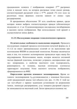 градационном элементе 1 изображения измеряют 5 0ТН растровых
точек и находят поле, на котором растровые точки имеют размер,
соответствующий растровой точке с 5°™, равной 1% (это поле на
различных типах формных пластин зависит от линиа- гуры
растрирования).
    В программном обеспечении ЭУ есть семейство кривых, среди
которых можно выбрать соответствующую кривую (обозначенную
индексами от А до U),компенсирующую кислородное ингибирование
в высоких светах изображения. При использовании этой кривой и
осуществляется запись файла.

    11.3.5. Последующие операции технологического процесса

    Отличительные особенности выполнения операций. Проведете
последующих операций процесса изготовления печатной формы см. §
11.1.2) не имеет принципиальных отличий от их выполнения при
изготовлении ФППФ по аналоговой технологии. Разница заключается
шшь в том, что основное экспонирование проводится через маску без
икуумирования. Использование маски, которая является составной
частью формной пластины, позволяет устранить светорассеяние при
экс- юнировании, а свойства масочного слоя (однородность,
равномерность то толщине, высокая оптическая плотность)
гарантируют получение 5олее высокого качества изображения,
сформированного на ФПС.
    Определение времени основного экспонирования. Время ос-
товного экспонирования f0CHустанавливается с помощью бесступен-
1атой градационной шкалы тест-объекта (см. рис. 11.10). С этой це-

1ью тест-объект с заранее заданными установками по разрешению

!аписи, линиатуре растрирования, углу поворота растровой структу-
)ы записывается на масочный слой. Затем проводится основное экс



                                                             309
 