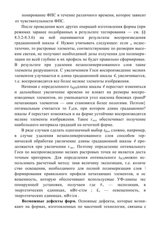 понирование ФПС в течение различного времени, которое зависит
от чувствительности ФПС.
     После проведения всех других операций изготовления формы (при
режимах заранее подобранных в результате тестирования — см. §§
8.3.2-8.3.6) на ней оцениваются результаты воспроизведения
градационной шкалы 4. Нужно учитывать следующее: если „ недос-
таточно, то растровые элементы, соответствующие по размерам высо-
ким светам, не получают необходимой дозы излучения для полимери-
зации по всей глубине и их профиль не будет правильно сформирован.
В результате при удалении незаполимеризованного слоя такие
элементы разрушаются. С увеличением Госн воспроизведение мелких
элементов улучшается и длина градационной шкалы 4, увеличивается,
т.е. воспроизводятся все более мелкие элементы изображения.
     Начиная с определенного t0QHдлина шкалы 4 перестает изменяться
и дальнейшее увеличение времени не влияет на размеры воспро-
изводимых элементов, но уменьшается угол наклона боковых гранеР
печатающих элементов — они становятся более пологими. Поэтом}
оптимальным считается то Г 0сн, при котором длина градационно?
шкалы 4 перестает изменяться и на форме устойчиво воспроизводятся
мелкие элементы изображения. Такое г осн обеспечивает получение
наибольшего интервала градаций на печатной форме.
     В ряде случаев сделать однозначный выбор tQсн сложно, например,
в случае удаления незаполимеризованного слоя способом тер-
мической обработки увеличение длины градационной шкалы 4 про-
должается при увеличении г экс. Поэтому определение оптимальногс
Госн по воспроизведению мелких растровых точек не является доста
точным критерием. Для определения оптимального t0CHможно ис-
пользовать расчетный метод: зная величину экспозиции, т.е. количе
ство освещения, необходимого для полной полимеризации слоя 
формирования правильного профиля печатающих элементов, и ос
вещенность, которую обеспечивают используемые УФ-лампы экс
понируюшей установки, получаем где # э — экспозиция, в
энергетических единицах, мВт-c/см ; £э — освещенность, в
энергетических единицах, мВт/см .
     Возможные дефекты форм. Основные дефекты, которые возни-
кают на формах, изготовленных по масочной технологии, связаны с
 