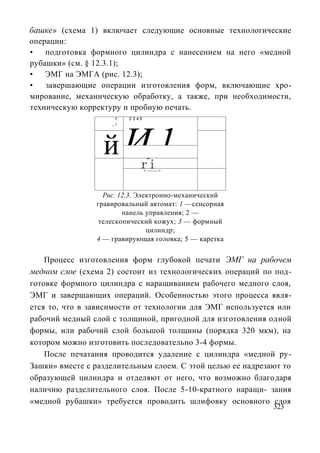 башке» (схема 1) включает следующие основные технологические
операции:
•   подготовка формного цилиндра с нанесением на него «медной
рубашки» (см. § 12.3.1);
•   ЭМГ на ЭМГА (рис. 12.3);
•   завершающие операции изготовления форм, включающие хро-
мирование, механическую обработку, а также, при необходимости,
техническую корректуру и пробную печать.
                     1   2345




                  йИ 1
                    _/




                    r^i
                         Us
                                < ------- >




                  Рис. 12.3. Электронно-механический
                гравировальный автомат: 1 —сенсорная
                        панель управления; 2 —
                 телескопический кожух; 3 — формный
                                цилиндр;
                4 — гравирующая головка; 5 — каретка


    Процесс изготовления форм глубокой печати ЭМГ на рабочем
медном слое (схема 2) состоит из технологических операций по под-
готовке формного цилиндра с наращиванием рабочего медного слоя,
ЭМГ и завершающих операций. Особенностью этого процесса явля-
ется то, что в зависимости от технологии для ЭМГ используется или
рабочий медный слой с толщиной, пригодной для изготовления одной
формы, или рабочий слой большой толщины (порядка 320 мкм), на
котором можно изготовить последовательно 3-4 формы.
    После печатания проводится удаление с цилиндра «медной ру-
Зашки» вместе с разделительным слоем. С этой целью ее надрезают то
образующей цилиндра и отделяют от него, что возможно благодаря
наличию разделительного слоя. После 5-10-кратного наращи- зания
«медной рубашки» требуется проводить шлифовку основного слоя
                                                             323
 