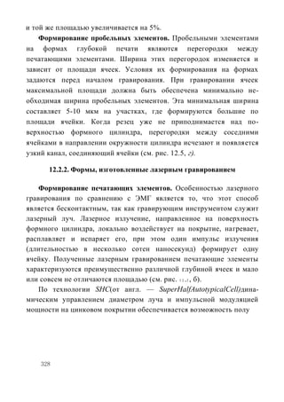 и той же площадью увеличивается на 5%.
    Формирование пробельных элементов. Пробельными элементами
на формах глубокой печати являются перегородки между
печатающими элементами. Ширина этих перегородок изменяется и
зависит от площади ячеек. Условия их формирования на формах
задаются перед началом гравирования. При гравировании ячеек
максимальной площади должна быть обеспечена минимально не-
обходимая ширина пробельных элементов. Эта минимальная ширина
составляет 5-10 мкм на участках, где формируются большие по
площади ячейки. Когда резец уже не приподнимается над по-
верхностью формного цилиндра, перегородки между соседними
ячейками в направлении окружности цилиндра исчезают и появляется
узкий канал, соединяющий ячейки (см. рис. 12.5, г).

      12.2.2. Формы, изготовленные лазерным гравированием

    Формирование печатающих элементов. Особенностью лазерного
гравирования по сравнению с ЭМГ является то, что этот способ
является бесконтактным, так как гравирующим инструментом служит
лазерный луч. Лазерное излучение, направленное на поверхность
формного цилиндра, локально воздействует на покрытие, нагревает,
расплавляет и испаряет его, при этом один импульс излучения
(длительностью в несколько сотен наносекунд) формирует одну
ячейку. Полученные лазерным гравированием печатающие элементы
характеризуются преимущественно различной глубиной ячеек и мало
или совсем не отличаются площадью (см. рис. 1 2 .2 , б).
    По технологии SHC(от англ. — SuperHalfAutotypicalCell)дина-
мическим управлением диаметром луча и импульсной модуляцией
мощности на цинковом покрытии обеспечивается возможность полу




    328
 