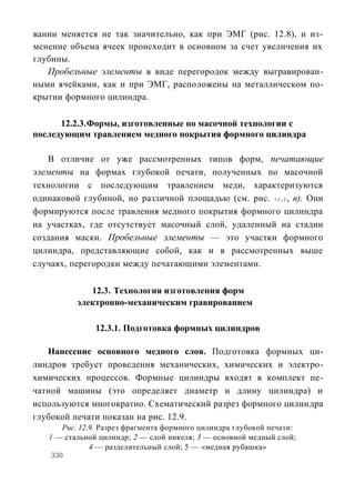 вании меняется не так значительно, как при ЭМГ (рис. 12.8), и из-
менение объема ячеек происходит в основном за счет увеличения их
глубины.
   Пробельные элементы в виде перегородок между выгравирован-
ными ячейками, как и при ЭМГ, расположены на металлическом по-
крытии формного цилиндра.

      12.2.3. Формы, изготовленные по масочной технологии с
последующим травлением медного покрытия формного цилиндра

    В отличие от уже рассмотренных типов форм, печатающие
элементы на формах глубокой печати, полученных по масочной
технологии с последующим травлением меди, характеризуются
одинаковой глубиной, но различной площадью (см. рис. 1 2 .2 , в). Они
формируются после травления медного покрытия формного цилиндра
на участках, где отсутствует масочный слой, удаленный на стадии
создания маски. Пробельные элементы — это участки формного
цилиндра, представляющие собой, как и в рассмотренных выше
случаях, перегородки между печатающими элементами.

             12.3. Технология изготовления форм
          электронно-механическим гравированием

               12.3.1. Подготовка формных цилиндров

   Нанесение основного медного слоя. Подготовка формных ци-
линдров требует проведения механических, химических и электро-
химических процессов. Формные цилиндры входят в комплект пе-
чатной машины (это определяет диаметр и длину цилиндра) и
используются многократно. Схематический разрез формного цилиндра
глубокой печати показан на рис. 12.9.
       Рис. 12.9. Разрез фрагмента формного цилиндра глубокой печати:
   1 — стальной цилиндр; 2 — слой никеля; 3 — основной медный слой;
               4 — разделительный слой; 5 — «медная рубашка»
    330
 