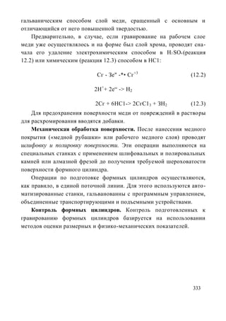 гальваническим способом слой меди, сращенный с основным и
отличающийся от него повышенной твердостью.
    Предварительно, в случае, если гравирование на рабочем слое
меди уже осуществлялось и на форме был слой хрома, проводят сна-
чала его удаление электрохимическим способом в H2 SO4 (реакция
12.2) или химическим (реакция 12.3) способом в НС1:

                           Сг - Зе" -*• Сг+3                (12.2)

                          2Н++ 2е“ -> Н2

                          2Сг + 6НС1-> 2СгС1 3 + ЗН2        (12.3)
    Для предохранения поверхности меди от повреждений в растворы
для расхромирования вводятся добавки.
    Механическая обработка поверхности. После нанесения медного
покрытия («медной рубашки» или рабочего медного слоя) проводят
шлифовку и полировку поверхности. Эти операции выполняются на
специальных станках с применением шлифовальных и полировальных
камней или алмазной фрезой до получения требуемой шероховатости
поверхности формного цилиндра.
    Операции по подготовке формных цилиндров осуществляются,
как правило, в единой поточной линии. Для этого используются авто-
матизированные станки, гальванованны с программным управлением,
объединенные транспортирующими и подъемными устройствами.
    Контроль формных цилиндров. Контроль подготовленных к
гравированию формных цилиндров базируется на использовании
методов оценки размерных и физико-механических показателей.




                                                             333
 