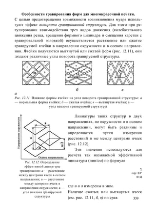 Особенности гравирования форм для многокрасочной печати.
С целью предотвращения возможности возникновения муара исполь-
зуют эффект поворота гравированной структуры. Для этого при ре-
гулировании взаимодействия трех видов движения (колебательного
цвижения резца, вращения формного цилиндра и смещения каретки с
гравировальной головкой) осуществляется растяжение или сжатие
гравируемой ячейки в направлении окружности и в осевом направле-
нии. Ячейки получаются вытянутой или сжатой форм (рис. 12.11), они
:оздают различные углы поворота гравируемой структуры.




а
Рис. 12.11. Влияние формы ячейки на угол поворота гравированной структуры: а
— нормальная форма ячейки; б — сжатая ячейка; в —вытянутая ячейка; а —
                     угол наклона гравируемой структуры

                                        Линиатуры таких структур в двух
                                    направлениях, по окружности и в осевом
                                    направлении, могут быть различны и
                                    определяются      путем     измерения
                                    расстояний и wа между центрами ячеек
                                    (рис. 12.12).
                                        Эти значения используются для
                                    расчета так называемой эффективной
        Рис. 12.12. Определение     линиатуры (лин/см) по формуле
       эффективной линиатуры
    гравирования: а — расстояние                                          1
                                                                     /оф=Ю„
    между центрами ячеек в осевом
                                                                        и-а
     направлении; и — расстояние
       между центрами ячеек в
    направлении окружности; а —     где и и а измерены в мкм.
      угол наклона гравируемой      Наличие сжатых или вытянутых ячеек
               структуры            (см. рис. 12.11, б, в) по срав 339
 