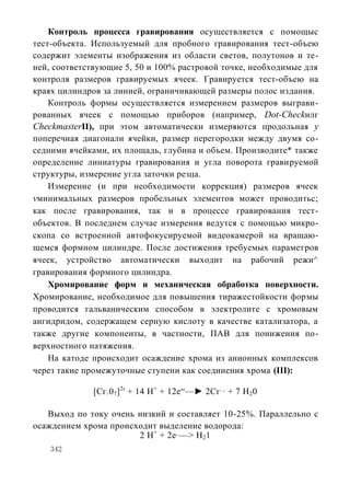 Контроль процесса гравирования осуществляется с помощыс
тест-объекта. Используемый для пробного гравирования тест-объею
содержит элементы изображения из области светов, полутонов и те-
ней, соответствующие 5, 50 и 100% растровой точке, необходимые для
контроля размеров гравируемых ячеек. Гравируется тест-объею на
краях цилиндров за линией, ограничивающей размеры полос издания.
    Контроль формы осуществляется измерением размеров выграви-
рованных ячеек с помощью приборов (например, Dot-Checkилг
CheckmasterII), при этом автоматически измеряются продольная у
поперечная диагонали ячейки, размер перегородки между двумя со-
седними ячейками, их площадь, глубина и объем. Производите* также
определение линиатуры гравирования и угла поворота гравируемой
структуры, измерение угла заточки резца.
    Измерение (и при необходимости коррекция) размеров ячеек
vминимальных размеров пробельных элементов может проводитьс;
как после гравирования, так и в процессе гравирования тест-
объектов. В последнем случае измерения ведутся с помощью микро-
скопа со встроенной автофокусируемой видеокамерой на вращаю-
щемся формном цилиндре. После достижения требуемых параметров
ячеек, устройство автоматически выходит на рабочий режи^
гравирования формного цилиндра.
    Хромирование форм и механическая обработка поверхности.
Хромирование, необходимое для повышения тиражестойкости формы
проводится гальваническим способом в электролите с хромовым
ангидридом, содержащем серную кислоту в качестве катализатора, а
также другие компоненты, в частности, ПАВ для понижения по-
верхностного натяжения.
    На катоде происходит осаждение хрома из анионных комплексов
через такие промежуточные ступени как соединения хрома (III):

             [Сг 07]2' + 14 Н+ + 12е“—► 2Сг + 7 Н20
                 2
                                           +3




   Выход по току очень низкий и составляет 10-25%. Параллельно с
осаждением хрома происходит выделение водорода:
                       2 Н+ + 2е_—> Н21
    342
 