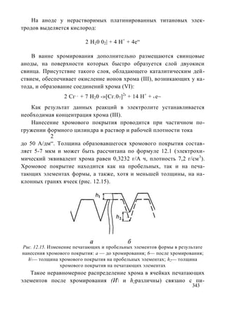 На аноде у нерастворимых платинированных титановых элек-
тродов выделяется кислород:

                          2 Н20 02| + 4 Н+ + 4е“

    В ванне хромирования дополнительно размещаются свинцовые
аноды, на поверхности которых быстро образуется слой двуокиси
свинца. Присутствие такого слоя, обладающего каталитическим дей-
ствием, обеспечивает окисление ионов хрома (III), возникающих у ка-
тода, и образование соединений хрома (VI):
                 2 Сг + 7 Н20 -»[Сг 07]2' + 14 Н+ + 6 е~
                     +3
                                     2




    Как результат данных реакций в электролите устанавливается
необходимая концентрация хрома (III).
    Нанесение хромового покрытия проводится при частичном по-
гружении формного цилиндра в раствор и рабочей плотности тока
           2
до 50 А/дм“. Толщина образовавшегося хромового покрытия состав-
ляет 5-7 мкм и может быть рассчитана по формуле 12.1 (электрохи-
мический эквивалент хрома равен 0,3232 г/А ч, плотность 7,2 г/см 3).
Хромовое покрытие находится как на пробельных, так и на печа-
тающих элементах формы, а также, хотя и меньшей толщины, на на-
клонных гранях ячеек (рис. 12.15).




Рис. 12.15. Изменение печатающих и пробельных элементов формы в результате
нанесения хромового покрытия: а — до хромирования; 6— после хромирования;
  h— толщина хромового покрытия на пробельных элементах; h2— толщина
                 хромового покрытия на печатающих элементах
   Такое неравномерное распределение хрома в ячейках печатающих
элементов после хромирования (И и h2различны) связано с пи-
                                                                     343
 