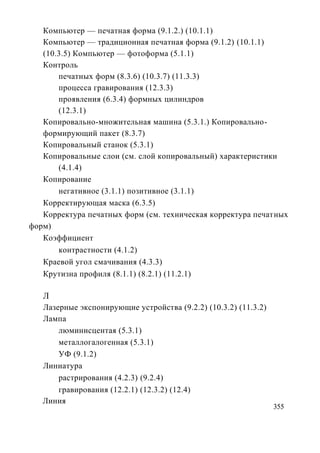 Компьютер — печатная форма (9.1.2.) (10.1.1)
   Компьютер — традиционная печатная форма (9.1.2) (10.1.1)
   (10.3.5) Компьютер — фотоформа (5.1.1)
   Контроль
       печатных форм (8.3.6) (10.3.7) (11.3.3)
       процесса гравирования (12.3.3)
       проявления (6.3.4) формных цилиндров
       (12.3.1)
   Копировально-множительная машина (5.3.1.) Копировально-
   формирующий пакет (8.3.7)
   Копировальный станок (5.3.1)
   Копировальные слои (см. слой копировальный) характеристики
       (4.1.4)
   Копирование
       негативное (3.1.1) позитивное (3.1.1)
   Корректирующая маска (6.3.5)
   Корректура печатных форм (см. техническая корректура печатных
форм)
   Коэффициент
       контрастности (4.1.2)
   Краевой угол смачивания (4.3.3)
   Крутизна профиля (8.1.1) (8.2.1) (11.2.1)

   Л
   Лазерные экспонирующие устройства (9.2.2) (10.3.2) (11.3.2)
   Лампа
       люминисцентая (5.3.1)
       металлогалогенная (5.3.1)
       УФ (9.1.2)
   Линиатура
       растрирования (4.2.3) (9.2.4)
       гравирования (12.2.1) (12.3.2) (12.4)
   Линия
                                                                 355
 