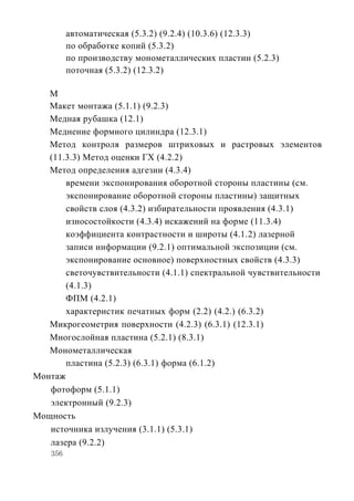 автоматическая (5.3.2) (9.2.4) (10.3.6) (12.3.3)
          по обработке копий (5.3.2)
          по производству монометаллических пластин (5.2.3)
          поточная (5.3.2) (12.3.2)

   М
   Макет монтажа (5.1.1) (9.2.3)
   Медная рубашка (12.1)
   Меднение формного цилиндра (12.3.1)
   Метод контроля размеров штриховых и растровых элементов
   (11.3.3) Метод оценки ГХ (4.2.2)
   Метод определения адгезии (4.3.4)
       времени экспонирования оборотной стороны пластины (см.
       экспонирование оборотной стороны пластины) защитных
       свойств слоя (4.3.2) избирательности проявления (4.3.1)
       износостойкости (4.3.4) искажений на форме (11.3.4)
       коэффициента контрастности и широты (4.1.2) лазерной
       записи информации (9.2.1) оптимальной экспозиции (см.
       экспонирование основное) поверхностных свойств (4.3.3)
       светочувствительности (4.1.1) спектральной чувствительности
       (4.1.3)
       ФПМ (4.2.1)
       характеристик печатных форм (2.2) (4.2.) (6.3.2)
   Микрогеометрия поверхности (4.2.3) (6.3.1) (12.3.1)
   Многослойная пластина (5.2.1) (8.3.1)
   Монометаллическая
       пластина (5.2.3) (6.3.1) форма (6.1.2)
Монтаж
   фотоформ (5.1.1)
   электронный (9.2.3)
Мощность
   источника излучения (3.1.1) (5.3.1)
   лазера (9.2.2)
    356
 