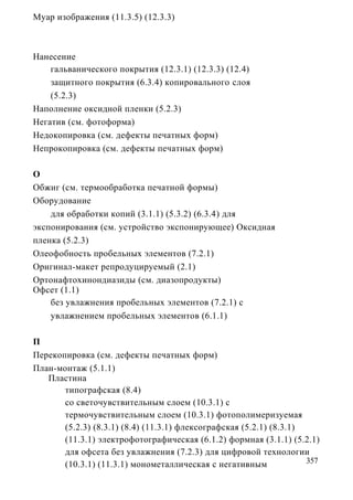 Муар изображения (11.3.5) (12.3.3)



Нанесение
    гальванического покрытия (12.3.1) (12.3.3) (12.4)
    защитного покрытия (6.3.4) копировального слоя
    (5.2.3)
Наполнение оксидной пленки (5.2.3)
Негатив (см. фотоформа)
Недокопировка (см. дефекты печатных форм)
Непрокопировка (см. дефекты печатных форм)

О
Обжиг (см. термообработка печатной формы)
Оборудование
    для обработки копий (3.1.1) (5.3.2) (6.3.4) для
экспонирования (см. устройство экспонирующее) Оксидная
пленка (5.2.3)
Олеофобность пробельных элементов (7.2.1)
Оригинал-макет репродуцируемый (2.1)
Ортонафтохинондиазиды (см. диазопродукты)
Офсет (1.1)
    без увлажнения пробельных элементов (7.2.1) с
    увлажнением пробельных элементов (6.1.1)

П
Перекопировка (см. дефекты печатных форм)
План-монтаж (5.1.1)
   Пластина
       типографская (8.4)
       со светочувствительным слоем (10.3.1) с
       термочувствительным слоем (10.3.1) фотополимеризуемая
       (5.2.3) (8.3.1) (8.4) (11.3.1) флексографская (5.2.1) (8.3.1)
       (11.3.1) электрофотографическая (6.1.2) формная (3.1.1) (5.2.1)
       для офсета без увлажнения (7.2.3) для цифровой технологии
       (10.3.1) (11.3.1) монометаллическая с негативным              357
 
