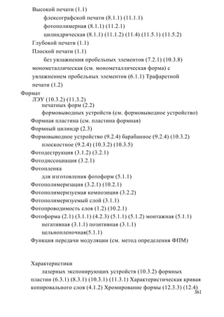 Высокой печати (1.1)
        флексографской печати (8.1.1) (11.1.1)
        фотополимерная (8.1.1) (11.2.1)
        цилиндрическая (8.1.1) (11.1.2) (11.4) (11.5.1) (11.5.2)
   Глубокой печати (1.1)
   Плоской печати (1.1)
        без увлажнения пробельных элементов (7.2.1) (10.3.8)
   монометаллическая (см. монометаллическая форма) с
   увлажнением пробельных элементов (6.1.1) Трафаретной
   печати (1.2)
Формат
   ЛЭУ (10.3.2) (11.3.2)
       печатных форм (2.2)
       формовыводных устройств (см. формовыводное устройство)
   Формная пластина (см. пластина формная)
   Формный цилиндр (2.3)
   Формовыводное устройство (9.2.4) барабанное (9.2.4) (10.3.2)
       плоскостное (9.2.4) (10.3.2) (10.3.5)
   Фотодеструкция (3.1.2) (3.2.1)
   Фотодиссоциация (3.2.1)
   Фотопленка
       для изготовления фотоформ (5.1.1)
   Фотополимеризация (3.2.1) (10.2.1)
   Фотополимеризуемая композиция (3.2.2)
   Фотополимеризуемый слой (3.1.1)
   Фотопроводимость слоя (1.2) (10.2.1)
   Фотоформа (2.1) (3.1.1) (4.2.3) (5.1.1) (5.1.2) монтажная (5.1.1)
       негативная (3.1.1) позитивная (3.1.1)
       цельнопленочная(5.1.1)
   Функция передачи модуляции (см. метод определения ФПМ)



   Характеристики
       лазерных экспонирующих устройств (10.3.2) формных
   пластин (6.3.1) (8.3.1) (10.3.1) (11.3.1) Характеристическая кривая
   копировального слоя (4.1.2) Хромирование формы (12.3.3) (12.4)
                                                                   361
 