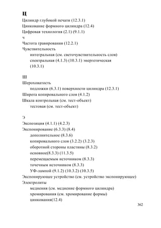 ц
Цилиндр глубокой печати (12.3.1)
Цинкование формного цилиндра (12.4)
Цифровая технология (2.1) (9.1.1)
ч
Частота гравирования (12.2.1)
Чувствительность
    интегральная (см. светочувствительность слоя)
    спектральная (4.1.3) (10.3.1) энергетическая
    (10.3.1)

Ш
Шероховатость
   подложки (6.3.1) поверхности цилиндра (12.3.1)
Широта копировального слоя (4.1.2)
Шкала контрольная (см. тест-объект)
   тестовая (см. тест-объект)

Э
Экспозиция (4.1.1) (4.2.3)
Экспонирование (6.3.3) (8.4)
   дополнительное (8.3.6)
   копировального слоя (3.2.2) (3.2.3)
   оборотной стороны пластины (8.3.2)
   основное(8.3.3) (11.3.5)
   перемещаемым источником (8.3.3)
   точечным источником (8.3.3)
   УФ-лампой (9.1.2) (10.3.2) (10.3.5)
Экспонирующее устройство (см. устройство экспонирующее)
Электролиты
   меднения (см. меднение формного цилиндра)
   хромирования (см. хромирование формы)
   цинкования(12.4)
                                                          362
 