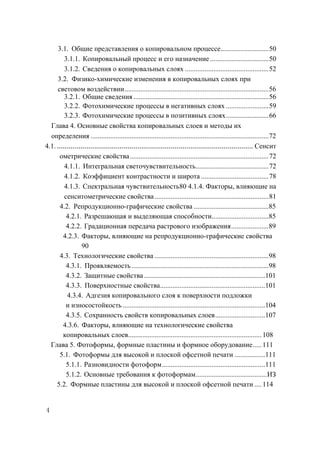 3.1. Общие представления о копировальном процессе........................... 50
         3.1.1. Копировальный процесс и его назначение ................................. 50
         3.1.2. Сведения о копировальных слоях ............................................... 52
     3.2. Физико-химические изменения в копировальных слоях при
     световом воздействии ................................................................................. 56
         3.2.1. Общие сведения ............................................................................ 56
         3.2.2. Фотохимические процессы в негативных слоях ........................ 59
         3.2.3. Фотохимические процессы в позитивных слоях ........................ 66
  Глава 4. Основные свойства копировальных слоев и методы их
  определения .................................................................................................... 72
4.1. .................................................................................................... Сенсит
      ометрические свойства .............................................................................. 72
         4.1.1. Интегральная светочувствительность......................................... 72
         4.1.2. Коэффициент контрастности и широта ...................................... 78
         4.1.3. Спектральная чувствительность80 4.1.4. Факторы, влияющие на
         сенситометрические свойства ................................................................ 81
       4.2. Репродукционно-графические свойства ..........................................85
          4.2.1. Разрешающая и выделяющая способности................................85
          4.2.2. Градационная передача растрового изображения .....................89
        4.2.3. Факторы, влияющие на репродукционно-графические свойства
                  90
       4.3. Технологические свойства ................................................................98
          4.3.1. Проявляемость .............................................................................98
          4.3.2. Защитные свойства ....................................................................101
          4.3.3. Поверхностные свойства ........................................................... 101
          4.3.4. Адгезия копировального слоя к поверхности подложки
          и износостойкость ................................................................................ 104
          4.3.5. Сохранность свойств копировальных слоев ............................ 107
        4.3.6. Факторы, влияющие на технологические свойства
        копировальных слоев........................................................................... 108
  Глава 5. Фотоформы, формные пластины и формное оборудование ..... 111
       5.1. Фотоформы для высокой и плоской офсетной печати ................. 111
          5.1.1. Разновидности фотоформ .......................................................... 111
          5.1.2. Основные требования к фотоформам ........................................ ИЗ
     5.2. Формные пластины для высокой и плоской офсетной печати .... 114


4
 
