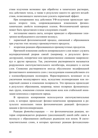 ствия излучения возможно при обработке в химических растворах,
под действием тепла, а также в результате какого-то другого воздей-
ствия, позволяющего значительно усилить первичный эффект.
    При копировании под действием УФ-излучения происходят про-
цессы второго типа, сопровождающиеся изменением физико-
химических свойств полимерных пленок. Фотохимический процесс
может быть представлен в виде следующих стадий:
•   поглощение кванта света, которое приводит к образованию элек-
тронно-возбужденного состояния молекул;
•   первичный фотохимический процесс, связанный с образованием
при участии этих молекул промежуточного продукта;
•   вторичная реакция образовавшихся промежуточных продуктов.
    Причиной изменения свойств копировального слоя может служить
неупорядоченный разрыв связей (например, в результате фото-
деструкции), поперечное или пространственное сшивание макромоле-
кул и другие процессы. Так, увеличение растворимости вызывается
разрушением светочувствительного ингибитора, входящего в состав
слоя. Снижение растворимости иногда обусловлено модификацией
фотоактивного компонента слоя с последующим взаимодействием его
с пленкообразующим полимером. Нерастворимость возникает из-за
увеличения молекулярного веса, вследствие полимеризации или по-
перечной сшивки и изменения полярности. Эти процессы происходят
в результате образования, например, менее полярных функциональ-
ных групп, изменения степени окисления иона или стабильной иони-
зации комплекса с переносом заряда.
    В процессах копирования используются светочувствительные
слои, в которых происходят физико-химические превращения в ре-
зультате нескольких типов фотохимических реакций: фотодиссо-
циации и фотополимеризации.
    Реакция фотодиссоциации — это фотохимическая реакция, ко-
торая сопровождается разрывом (диссоциацией) какой-либо связи в
молекуле с образованием свободных радикалов или ионов. В свето-
чувствительных слоях, в которых протекает реакция фотодиссоциа-


60
 