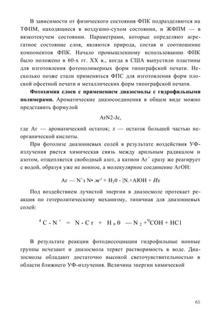 В зависимости от физического состояния ФПК подразделяются на
ТФПМ, находящиеся в воздушно-сухом состоянии, и ЖФПМ — в
вязкотекучем состоянии. Параметрами, которые определяют агре-
гатное состояние слоя, являются природа, состав и соотношение
компонентов ФПК. Начало промышленному использованию ФПК
было положено в 60-х гг. XX в., когда в США выпустили пластины
для изготовления фотополимерных форм типографской печати. Не-
сколько позже стали применяться ФПС для изготовления форм пло-
ской офсетной печати и металлических форм типографской печати.
    Фотохимия слоев с применением диазосмолы с гидрофильными
полимерами. Ароматические диазосоединения в общем виде можно
представить формулой
                             ArN2-Jc,
где Аг — ароматический остаток; х — остаток большей частью не-
органической кислоты.
    При фотолизе диазониевых солей в результате воздействия УФ-
излучения рвется химическая связь между арильным радикалом и
азотом, отщепляется свободный азот, а катион Аг + сразу же реагирует
с водой, образуя уже не ионное, а молекулярное соединение АгОН:

                Аг — N+з N• ж' + Н20 - |N +АЮН + Их
                                        2




   Под воздействием лучистой энергии в диазосмоле протекает ре-
акция по гетеролитическому механизму, типичная для диазониевых
солей:

       4
           C - N + = N - C r + Н 9 0 — N 2 +ЧСОН + НС1


   В результате реакции фотодиссоциации гидрофильные ионные
группы исчезают и диазосмола теряет растворимость в воде. Диа-
зосмолы обладают достаточно высокой светочувствительностью в
области ближнего УФ-излучения. Величина энергии химической




                                                                  65
 