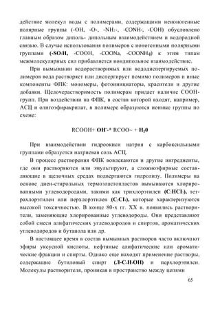 действие молекул воды с полимерами, содержащими неионогенные
полярные группы (-ОН, -О-, -NH2 -, -CONH-, -СОН) обусловлено
главным образом диполь- дипольным взаимодействием и водородной
связью. В случае использования полимеров с ионогенными полярными
группами (-SO3H, -СООН, -COONa, -COONH4) к этим типам
межмолекулярных сил прибавляется иондипольное взаимодействие.
    При вымывании водорастворимых или вододиспергируемых по-
лимеров вода растворяет или диспергирует помимо полимеров и иные
компоненты ФПК: мономеры, фотоинициаторы, красители и другие
добавки. Щелочерастворимость полимерам придает наличие СООН-
групп. При воздействии на ФПК, в состав которой входят, например,
АСЦ и олигоэфиракрилат, в полимере образуются ионные группы по
схеме:

                  RCOOH+ ОН--* RCOO~ + Н20

    При взаимодействии гидроокиси натрия с карбоксильными
группами образуется натриевая соль АСЦ.
    В процесс растворения ФПК вовлекаются и другие ингредиенты,
где они растворяются или эмульгируют, а сложноэфирные состав-
ляющие в щелочных средах подвергаются гидролизу. Полимеры на
основе диен-стирольных термоэластопластов вымываются хлориро-
ванными углеводородами, такими как трихлорэтилен (C2HCI3), тет-
рахлорэтилен или перхлорэтилен (C2CI4), которые характеризуются
высокой токсичностью. В конце 80-х гг. XX в. появились раствори-
тели, заменяющие хлорированные углеводороды. Они представляют
собой смеси алифатических углеводородов и спиртов, ароматических
углеводородов и бутанола или др.
    В настоящее время в состав вымывных растворов часто включают
эфиры уксусной кислоты, нефтяные алифатические или аромати-
ческие фракции и спирты. Однако еще находят применение растворы,
содержащие бутиловый спирт (Л-С4Н9ОН) и перхлорэтилен.
Молекулы растворителя, проникая в пространство между цепями
                                                            65
 
