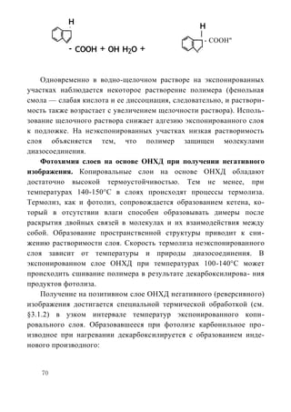 н                                    н
                                                  - COOH"
           - соон + он н2о +

    Одновременно в водно-щелочном растворе на экспонированных
участках наблюдается некоторое растворение полимера (фенольная
смола — слабая кислота и ее диссоциация, следовательно, и раствори-
мость также возрастает с увеличением щелочности раствора). Исполь-
зование щелочного раствора снижает адгезию экспонированного слоя
к подложке. На неэкспонированных участках низкая растворимость
слоя объясняется тем, что полимер защищен молекулами
диазосоединения.
    Фотохимия слоев на основе ОНХД при получении негативного
изображения. Копировальные слои на основе ОНХД обладают
достаточно высокой термоустойчивостью. Тем не менее, при
температурах 140-150°С в слоях происходят процессы термолиза.
Термолиз, как и фотолиз, сопровождается образованием кетена, ко-
торый в отсутствии влаги способен образовывать димеры после
раскрытия двойных связей в молекулах и их взаимодействия между
собой. Образование пространственной структуры приводит к сни-
жению растворимости слоя. Скорость термолиза неэкспонированного
слоя зависит от температуры и природы диазосоединения. В
экспонированном слое ОНХД при температурах 100-140°С может
происходить сшивание полимера в результате декарбоксилирова- ния
продуктов фотолиза.
    Получение на позитивном слое ОНХД негативного (реверсивного)
изображения достигается специальной термической обработкой (см.
§3.1.2) в узком интервале температур экспонированного копи-
ровального слоя. Образовавшееся при фотолизе карбонильное про-
изводное при нагревании декарбоксилируется с образованием инде-
нового производного:


    70
 