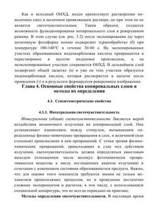 Как и исходный ОНХД, инден препятствует растворению но-
волачных смол в щелочном проявляющем растворе, но при этом он не
является   светочувствительным.      Таким     образом,    создается
возможность функционирования копировального слоя в реверсивном
режиме. В этом случае (см. рис. 3.2) после экспонирования (а) через
негативную фотоформу копию подвергают термообработке (б) при
температуре 100-140°С в течение 30-60 с. На экспонированных
участках образовавшаяся инденкарбоновая кислота превращается в
нерастворимое     в    щелочи    инденовое    производное,    а   на
неэкспонированных участках сохраняется ОНХД. В дальнейшем слой
подвергают общей засветке (в) и уже на этих участках образуется
инденкарбоновая кислота, которая растворяется в щелочи после
проявления (г) и в результате формируется реверсивное изображение.
   Глава 4. Основные свойства копировальных слоев и
                 методы их определения

                 4.1. Сенситометрические свойства

            4.1.1. Интегральная светочувствительность
    Интегральная (общая) светочувствительность Sявляется мерой
воздействия актиничного излучения на копировальный слой. Она
устанавливает взаимосвязь между стимулом, вызывающим оп-
ределенные физико-химические превращения в слое, и величиной (или
степенью) происшедших в нем превращений. С точки зрения физико-
химических превращений, происходящих в слое под действием
излучения, светочувствительность должна определяться квантовым
выходом (отношением числа молекул фотохимически превра-
тившегося вещества к числу поглощенных квантов излучения) в
сочетании с изменением состояния образовавшегося продукта. Важно,
что для оценки этого показателя требуются знания не только ме-
ханизмов происходящих процессов, но и проведение достаточно
сложных экспериментов и расчетов, в том числе, с использованием
специальной аппаратуры, что не всегда оправдано на практике.
    Методы определения светочувствительности. В настоящее время
 