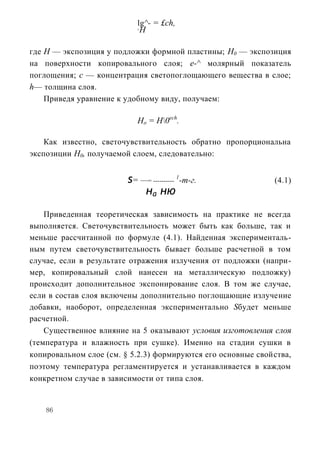 lg^- = £ch,
                            5
                                H

где H — экспозиция у подложки формной пластины; Н0 — экспозиция
на поверхности копировального слоя; е-^ молярный показатель
поглощения; с — концентрация светопоглощающего вещества в слое;
h— толщина слоя.
    Приведя уравнение к удобному виду, получаем:

                            Ho = H0ech.

    Как известно, светочувствительность обратно пропорциональна
экспозиции Н0, получаемой слоем, следовательно:


                         s= —= ---------- 1-т-г.              (4.1)
                             на ню
    Приведенная теоретическая зависимость на практике не всегда
выполняется. Светочувствительность может быть как больше, так и
меньше рассчитанной по формуле (4.1). Найденная эксперименталь-
ным путем светочувствительность бывает больше расчетной в том
случае, если в результате отражения излучения от подложки (напри-
мер, копировальный слой нанесен на металлическую подложку)
происходит дополнительное экспонирование слоя. В том же случае,
если в состав слоя включены дополнительно поглощающие излучение
добавки, наоборот, определенная экспериментально Sбудет меньше
расчетной.
    Существенное влияние на 5 оказывают условия изготовления слоя
(температура и влажность при сушке). Именно на стадии сушки в
копировальном слое (см. § 5.2.3) формируются его основные свойства,
поэтому температура регламентируется и устанавливается в каждом
конкретном случае в зависимости от типа слоя.


    86
 