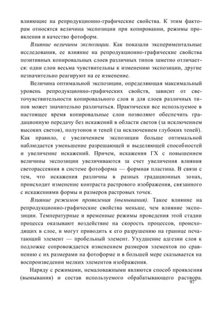 влияющие на репродукционно-графические свойства. К этим факто-
рам относятся величина экспозиции при копировании, режимы про-
явления и качество фотоформ.
    Влияние величины экспозиции. Как показали экспериментальные
исследования, ее влияние на репродукционно-графические свойства
позитивных копировальных слоев различных типов заметно отличает-
ся: одни слои весьма чувствительны к изменению экспозиции, другие
незначительно реагируют на ее изменение.
    Величина оптимальной экспозиции, определяющая максимальный
уровень репродукционно-графических свойств, зависит от све-
точувствительности копировального слоя и для слоев различных ти-
пов может значительно различаться. Практически все используемое в
настоящее время копировальные слои позволяют обеспечить гра-
дационную передачу без искажений в области светов (за исключением
высоких светов), полутонов и теней (за исключением глубоких теней).
Как правило, с увеличением экспозиции больше оптимальной
наблюдается уменьшение разрешающей и выделяющей способностей
и увеличение искажений. Причем, искажения ГХ с повышением
величины экспозиции увеличиваются за счет увеличения влияния
светорассеяния в системе фотоформа — формная пластина. В связи с
тем, что искажения различны в разных градационных зонах,
происходит изменение контраста растрового изображения, связанного
с искажениями формы и размеров растровых точек.
    Влияние режимов проявления (вымывания). Такое влияние на
репродукционно-графические свойства меньше, чем влияние экспо-
зиции. Температурные и временные режимы проведения этой стадии
процесса оказывают воздействие на скорость процессов, происхо-
дящих в слое, и могут приводить к его разрушению на границе печа-
тающий элемент — пробельный элемент. Ухудшение адгезии слоя к
подложке сопровождается изменением размеров элементов по срав-
нению с их размерами на фотоформе и в большей мере сказывается на
воспроизведении мелких элементов изображения.
    Наряду с режимами, немаловажными являются способ проявления
(вымывания) и состав используемого обрабатывающего раствора.
                                                              97
 