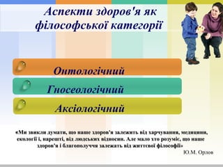 Аспект и здоров'я як філософської категорії   Онтологічний   Гносеологічний   Аксіологічний   « Ми звикли думати, що наше здоров'я залежить від харчування, медицини, екології і, нарешті, від людських відносин. Але мало хто розуміє, що наше здоров'я і благополуччя залежать від життєвої філософії»   Ю.М. Орлов  
