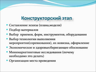 Конструкторский этап Составление эскиза (плана,модели) Подбор материалов Выбор  приемов, форм, инструментов, оборудования Выбор технологии выполнения  мероприятия(соревнования), их новизна, оформление  Экономическое и здоровьесберигающее обоснование Минимаркетинговые исследования (почему необходимо это делать) Организация места проведения 