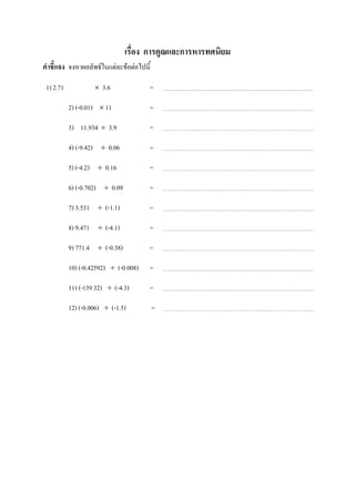 เรื่อง การคูณและการหารทศนิยม
คาชี้แจง จงหาผลลัพธ์ในแต่ละข้อต่อไปนี้

 1) 2.71             3.6              =

           2) (-0.01)  11             =

           3) 11.934  3.9             =

           4) (-9.42)  0.06           =

           5) (-4.2)  0.16            =

           6) (-0.702)  0.09          =

           7) 3.531  (-1.1)           =

           8) 9.471  (-4.1)           =

           9) 771.4  (-0.38)          =

           10) (-0.42592)  (-0.008)   =

           11) (-139.32)  (-4.3)      =

           12) (-0.006)  (-1.5)         =
 