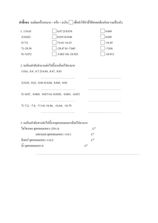 คาชี้แจง จงเติมเครื่องหมาย > หรือ < ลงใน  เพื่อทาให้ค่าที่ได้สอดคล้องกับความเป็นจริง
 1. 1) 0.65                  0.47 2) 0.074                        0.069
 3) 0.023                    0.019 4) 0.06                        0.058
 5) 7.8                      7.6 6) -16.23                        -16.45
 7) -29.38                   -29.47 8) -7.045                     -7.036
 9) -5.072                   -5.063 10) -24.923                   -24.913

 2. จงเรียงลาดับจานวนต่อไปนี้จากน้อยไปหามาก
 1) 0.6, 0.4, 0.7 2) 0.69, 0.47, 0.83

 3) 0.83, 0.81, 0.86 4) 0.04, 0.045, 0.05

 5) -0.07, -0.069, -0.073 6) -0.0303, -0.003, -0.033

 7) -7.2, -7.4, -7.3 8) -16.86, -16.84, -16.79



 3. จงเรียงลาดับสารต่อไปนี้จากจุดหลอมเหลวน้อยไปหามาก
 ไฮโดรเจน จุดหลอมเหลว -259.14                         Cº
               เอทานอล จุดหลอมเหลว -114.1            Cº
 อีเทอร์ จุดหลอมเหลว -116.2                          Cº
 น้า จุดหลอมเหลว 0                                Cº
 