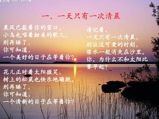 一、一天只有一次清晨
晨风已敲着你的窗口，     请记着，
小鸟也唱着甜美的歌儿。    一天只有一次清晨，
别再睡了，          别让这可爱的时刻，
你可知道，          像水一般消失在沙里。
一个美好的日子在等着你？   你，为什么不和太阳比
               赛早起？
花儿正对着太阳微笑，
树上的松鼠也快乐地蹦跳。
别再睡了，
你可知道，
一个清新的日子在等着你？
 