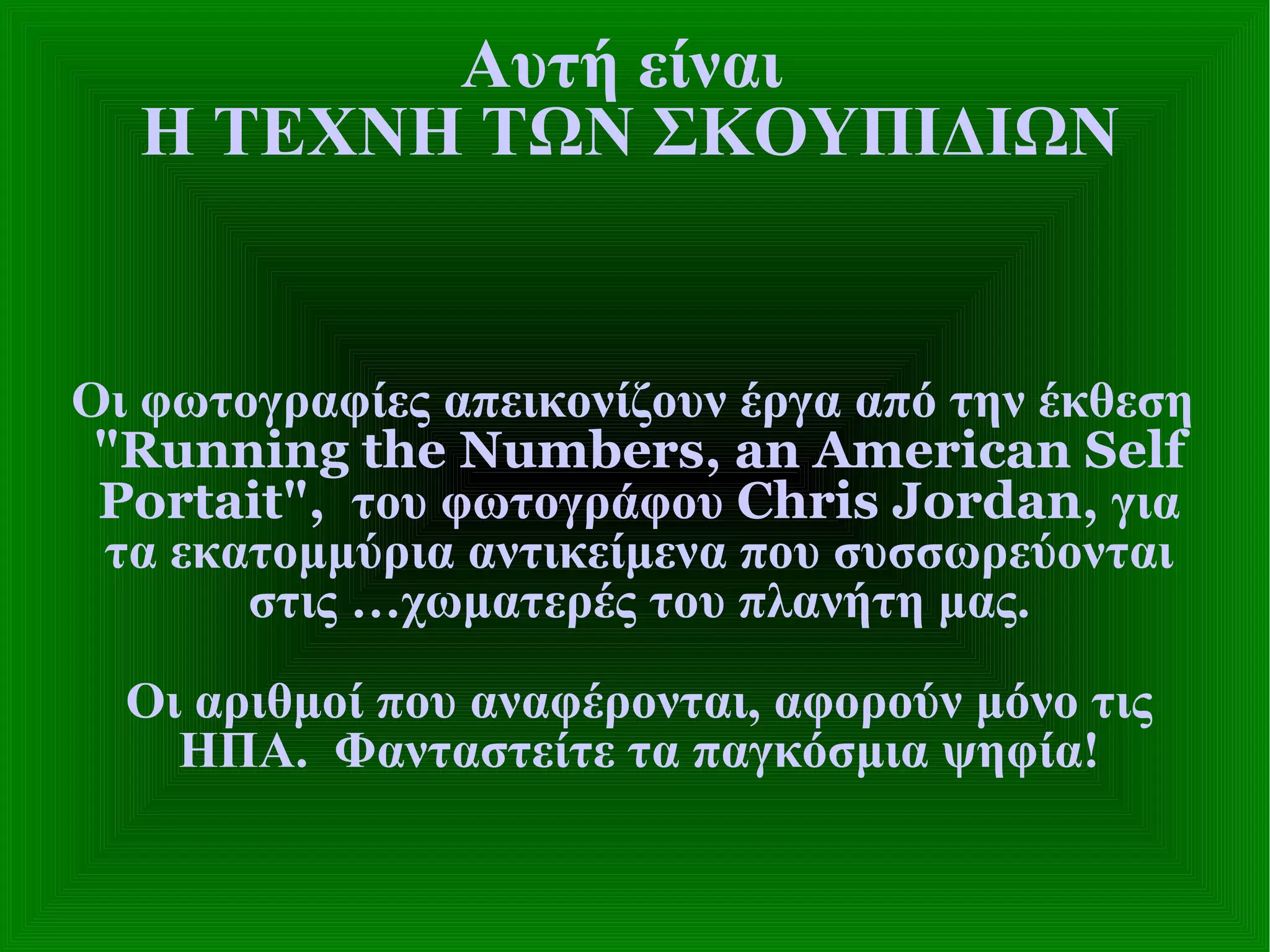 Αυτή είναι  Η ΤΕΧΝΗ ΤΩΝ ΣΚΟΥΠΙΔΙΩΝ Οι φωτογραφίες απεικονίζουν έργα από την έκθεση   "Running the Numbers, an American Self Portait",  του φωτογράφου  Chris Jordan,  για τα εκατομμύρια αντικείμενα που συσσωρεύονται στις …χωματερές του πλανήτη μας. Οι αριθμοί που αναφέρονται, αφορούν μόνο τις ΗΠΑ.  Φανταστείτε τα παγκόσμια ψηφία! 