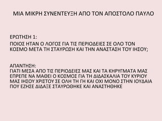 ΜΙΑ ΜΙΚΡΗ ΣΥΝΕΝΤΕΥΞΗ ΑΠΟ ΤΟΝ ΑΠΟΣΤΟΛΟ ΠΑΥΛΟ ΕΡΩΤΗΣΗ 1: ΠΟΙΟΣ ΗΤΑΝ Ο ΛΟΓΟΣ ΓΙΑ ΤΙΣ ΠΕΡΙΟΔΕΙΕΣ ΣΕ ΟΛΟ ΤΟΝ ΚΟΣΜΟ ΜΕΤΑ ΤΗ ΣΤΑΥΡΩΣΗ ΚΑΙ ΤΗΝ ΑΝΑΣΤΑΣΗ ΤΟΥ ΙΗΣΟΥ; ΑΠΑΝΤΗΣΗ: ΓΙΑΤΙ ΜΕΣΑ ΑΠΟ ΤΙΣ ΠΕΡΙΟΔΕΙΕΣ ΜΑΣ ΚΑΙ ΤΑ ΚΗΡΥΓΜΑΤΑ ΜΑΣ ΕΠΡΕΠΕ ΝΑ ΜΑΘΕΙ Ο ΚΟΣΜΟΣ ΓΙΑ ΤΗ ΔΙΔΑΣΚΑΛΙΑ ΤΟΥ ΚΥΡΙΟΥ ΜΑΣ ΙΗΣΟΥ ΧΡΙΣΤΟΥ ΣΕ ΟΛΗ ΤΗ ΓΗ ΚΑΙ ΟΧΙ ΜΟΝΟ ΣΤΗΝ ΙΟΥΔΑΙΑ ΠΟΥ ΕΖΗΣΕ ΔΙΔΑΞΕ ΣΤΑΥΡΩΘΗΚΕ ΚΑΙ ΑΝΑΣΤΗΘΗΚΕ  