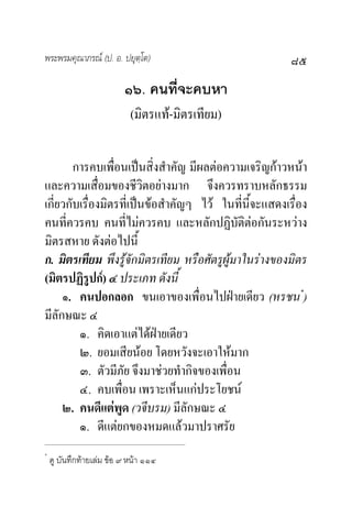 พระพรมคุณาภรณ (ป. อ. ปยุตฺโต)                           ๘๕
                          ๑๖. คนที่จะคบหา
                            (มิตรแท-มิตรเทียม)

        การคบเพื่อนเปนสิ่งสําคัญ มีผลตอความเจริญกาวหนา
และความเสื่อมของชีวิตอยางมาก จึงควรทราบหลักธรรม
เกี่ยวกับเรื่องมิตรที่เปนขอสําคัญๆ ไว ในที่นี้จะแสดงเรื่อง
คนที่ควรคบ คนที่ไมควรคบ และหลักปฏิบัติตอกันระหวาง
มิตรสหาย ดังตอไปนี้
ก. มิตรเทียม พึงรูจักมิตรเทียม หรือศัตรูผูมาในรางของมิตร
(มิตรปฏิรูปก) ๔ ประเภท ดังนี้
     ๑. คนปอกลอก ขนเอาของเพื่อนไปฝายเดียว (หรชน*)
มีลักษณะ ๔
         ๑. คิดเอาแตไดฝายเดียว
         ๒. ยอมเสียนอย โดยหวังจะเอาใหมาก
         ๓. ตัวมีภัย จึงมาชวยทํากิจของเพื่อน
         ๔. คบเพื่อน เพราะเห็นแกประโยชน
     ๒. คนดีแตพูด (วจีบรม) มีลักษณะ ๔
         ๑. ดีแตยกของหมดแลวมาปราศรัย
*
    ดู บันทึกทายเลม ขอ ๙ หนา ๑๑๔
 